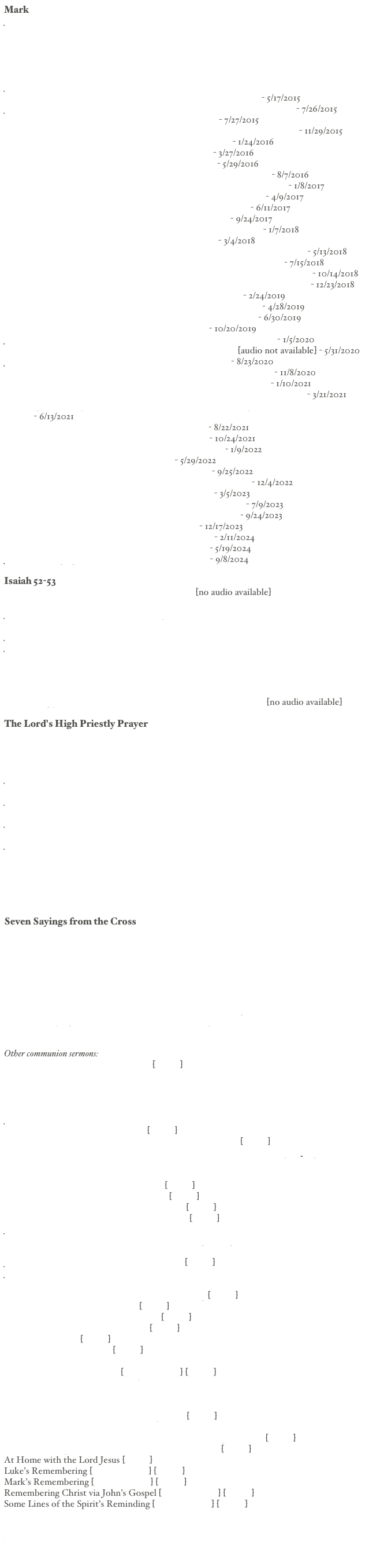 Mark
Jesus Christ, the Son of God (Mk 1.1-3) [text] [audio]
The Gospel of Jesus Christ, the Son of God (Mk 1.1-13) [text] [audio]
The Beginning of Christ’s Ministry in Galilee (Mark 1.14-28) [text] [audio]
Messianic Work of Preaching in Galilee (Mark 1.29-39) [text] [audio]
The Gospel in a Leper’s Cleansing (Mark 1.40-45) [text] [audio]
The Preacher of the Word (Mark 2.1-12) [text] [audio]
Jesus and the New Wine of Salvation (Mark 2.13-22) [text] [audio]
The New Wine of Sabbath Lordship (Mark 2.23-28) [text] [audio] - 5/17/2015
Jesus Secures the New Wine of the New Israel (Mark 3.7-35) [text] [audio] - 7/26/2015
Our Lord’s Use of Parables (Mark 4.1-12) [text] [audio] - 7/27/2015
The Kingdom Comes by a Sower Sowing Seed (Mark 4.13-20) [text] [audio] - 11/29/2015
The Lamplighter (Mark 4.21-23) [text] [audio] [discussion] - 1/24/2016
Encourager (Mark 4.24-34) [text] [audio] [discussion] - 3/27/2016
Who Then Is This Jesus? (Mark 4.35-41) [text] [audio] - 5/29/2016
Casting Out Demons by the Son of God (Mark 5.1-20) [text] [audio] - 8/7/2016
The Promise of Cleansing and Resurrection (Mark 5.21-43) [text] [audio] - 1/8/2017
The Resilience of the Rejected Prophet (Mark 6.1-6) [text] [audio] - 4/9/2017
Christ, Our Determined Teacher (Mark 6.6b-56) [text] [audio] - 6/11/2017
The Teacher of True Religion (Mark 7.1-23) [text] [audio] - 9/24/2017
A Dialogue about Bread for Gentiles (Mark 7.24-30) [text] [audio] - 1/7/2018
Healer of Ear and Tongue (Mark 7.31-37) [text] [audio] - 3/4/2018
Teaching Disciples about Bread, Fish, and Leaven (Mark 8.1-21) [text] [audio] - 5/13/2018
How Jesus Reveals Himself as the Messiah (Mark 8.22-33) [text] [audio] - 7/15/2018
The Authority of Jesus over Would Be Followers (Mark 8.34-9.1) [text] [audio] - 10/14/2018
Seeing the Kingdom in the Transfiguration of Jesus (Mark 9:1-8) [text] [audio] - 12/23/2018
Anomalies about the Son of Man (Mark 9:9-13) [text] [audio] - 2/24/2019
The Healing of a Spirit-afflicted Boy (Mark 9:14-29) [text] [audio] - 4/28/2019
The Teaching of Jesus of Greatness (Mark 9:30-37) [text] [audio] - 6/30/2019
Teaching How to Love (Mark 9:33-42) [text] [audio] - 10/20/2019
Jesus’ Graphic Summons to Repentance (Mark 9:43-50) [text] [audio] - 1/5/2020
Teaching the Permanence of Marriage (Mark 10:1-12) [text] [audio not available] - 5/31/2020
Jesus the Savior of Children (Mark 10:13-16) [text] [audio] - 8/23/2020
A Dialogue about the Way of Salvation (Mark 10:17-31) [text] [audio] - 11/8/2020
The Purpose of Christ in His Coming (Mark 10:32-45) [text] [audio] - 1/10/2021
Proclaiming the Recovery of Sight to the Blind (Mark 10:46-52) [text] [audio] - 3/21/2021
The Prophetic Entry of Jesus into Jerusalem and into the Temple (Mark 11:1-11) [text] [audio] - 6/13/2021
New Temple Worship (Mark 11:12-25) [text] [audio] - 8/22/2021
The Authority of Jesus (Mark 11:27-33) [text] [audio] - 10/24/2021
Triumph through Rejection (Mark 12:1-12) [text] [audio] - 1/9/2022
The Tax Trap (Mark 12:13-17) [text] [audio] - 5/29/2022
The Resurrection Trap (Mark 12:18-27) [text] [audio] - 9/25/2022
A Dialogue of Jesus with a Scribe (Mark 12:28-34) [text] [audio] - 12/4/2022
Challenging the Scribes (Mark 12:35-44) [text] [audio] - 3/5/2023
Living While the End Is Not Yet (Mark 13:1-13) [text] [audio] - 7/9/2023
The Return of the Son of Man (Mark 13:14-37) [text] [audio] - 9/24/2023
Passover Good News (Mark 14:1-11) [text] [audio] - 12/17/2023
The Last Passover Meal (Mark 14:12-21) [text] [audio] - 2/11/2024
A Meal not a Sacrifice (Mark 14:22-26) [text] [audio] - 5/19/2024
Jesus, Our Singing Savior (Mark 14:26) [text] [audio] - 9/8/2024

Isaiah 52-53
God’s Astonishing Servant (Isaiah 52.13-15) [text] [no audio available]
Man of Sorrows (Isaiah 53.1-4) [text] [audio]
Jesus, God’s Servant and Ours, Is a Compassionate Miracle-Worker 
(Isaiah 53.4) [text] [audio]
Jesus is Our Substitute in Suffering (Isaiah 53.5) [text] [audio]
Jesus Endured God’s Punishment for Our Iniquities (Isaiah 53.6) [text] [audio]
Silent Submission to Suffering (Isaiah 53.7-9) [text] [audio]
A Prosperous Sacrifice by the Will of God (Isaiah 53.10) [text] [audio]
My Servant’s Delight (Isaiah 53.11) [text] [audio]
The Servant’s Priestly Work (Isaiah 53.12) [text] [audio]
Astonishingly, God’s Servant is Our Priest (Isaiah 52.13-53.12) [text] [no audio available]

The Lord's High Priestly Prayer
The Foundation Laying Work of Christ Our Priest (Jn 17.1)
The Greeter Giving Good News (Jn 17.1b)
Our Priest as Obedient Son (Jn 17.1c)
The Gift of Life by the Sacrifice of Christ (Jn 17.2)
Jesus Is Our Life-giving King (Jn 17.2-3)
The Covenantally Obedient Son of God (Jn 17.4-5)
Jesus Is Our Loving Teacher (Jn 17.4-8)
Covenantally Faithful Mediator (Jn 17.9-11c)
Jesus Praying for the Preservation of His Covenant Family (Jn 17.11d-15) [Audio]
Remembering the Consecration of Christ (Jn 17.16-19) [Audio]
Jesus Is the Savior of the World (Jn 17.20-23) [Audio]
With Him Where He Is (Jn 17.24) [Audio]
Our Lord’s Confidence at the Throne of Grace (Jn 17.25-26) [Audio]
Remembering Our Great High Priest (Jn 17.1-26) [Audio]
The Goal of Our Lord’s Priestly Mediation (Jn 17.1-26) [Audio]
Remember: Jesus Is Your Priest (Jn 17.1-26) [Audio]

Seven Sayings from the Cross
[1st] Father, Forgive Them (Lk 23.34a)
[2nd] “Amen” to the Thief on the Cross (Lk 23.32-33, 39-43)
[3rd] Crucifixion Love (Jn 19.25-26)
[4th] Father, Why Have You Forsaken Me? (Mt 27.46)
[4th] Father, Why Have You Forsaken Me (Mt 27.45-50)? [Audio]
[5th] I Thirst (Jn 19.28)
[6th] It Is Finished (Jn 19.30)
[7th] The Final Word from the Cross, a Proclamation, a Song (Lk 23.46)
The Seven Sayings of Jesus from the Cross in Retrospect


Other communion sermons:
The Temptation of Christ (Mt 4.1-11) [Audio]
Sovereign Lord and Substitutionary Sacrifice (Mt 8.5-17)
Christ: Our Compassionate Teacher (Mt 9.18-35)
God’s Chosen Servant (Mt 12.15-21)
Remembering Jesus in the Midst of the Storm (Mt 14.13-33)
Jesus, Our Singing Savior (Mt 26.30) [Audio]
Sabbath King on Trial (Mt 26.57-68) [Audio]
The Covenant Keeping Son of God in the Gospels (Lk 2.42) [Audio]
Remembering Jesus as Prophetic Lord of the Sabbath (Lk 6.1-5) [html] [pdf] [mp3]
The Wonder of the Son (Lk 10.21-24)
Christ Our Teacher (Lk 15)
The Christian Passover Meal (Lk 22.1-15) [Audio]
The Living Bread from Heaven (Jn 6.1-59) [Audio]
Remembering the Lord of Glory (Jn 12.27-28a) [Audio]
Risen Lord Initiating Headship (Jn 20.19-21.25) [Audio]
John’s Perspective on Our Risen Lord (Jn 20)
Remembering Along the Lines of God’s Reminding through John
Remembering in Light of Rom 8.32
Jesus: Our Singing Servant King (Rom 15.7-13) [Audio]
Jesus, Our Unique High Priest (Heb 5.1-10) [Audio]
The Fidelity of Our Lord in the Past, Present, and Future (Heb 13.8) [Audio]
Remembering Along the Lines of God’s Reminding [Audio]
Remembering with a Broad Brush [Audio]
Remembering Jesus with a Broad Brush [Audio]
A Kingdom Feast Now and Not Yet [Audio]
A Triumphal Feast [Audio]
Christ Our Fellow Traveler [Audio]
Remembering via Two Major Events
Remembering Our One Lord [Audio | Side A] [Side B]
Handling Differences as One Loaf
Showing Love in the Face of Differences
Pastoral Care, Differences, Grace, and Love
Remembering Christ in Covenant Perspective [Audio]
The Seeking Savior
Remembering Christ as Sabbath King (Resurrection Appearances) [Audio]
Matthew’s Perspective on Our Risen Lord (Mt 28.1-20) [Audio]
At Home with the Lord Jesus [Audio]
Luke’s Remembering [Audio | Side A] [Side B]
Mark’s Remembering [Audio | Side A] [Side B]
Remembering Christ via John’s Gospel [Audio | Side A] [Side B]
Some Lines of the Spirit’s Reminding [Audio | Side A] [Side B]


For studies on communion, click here.

